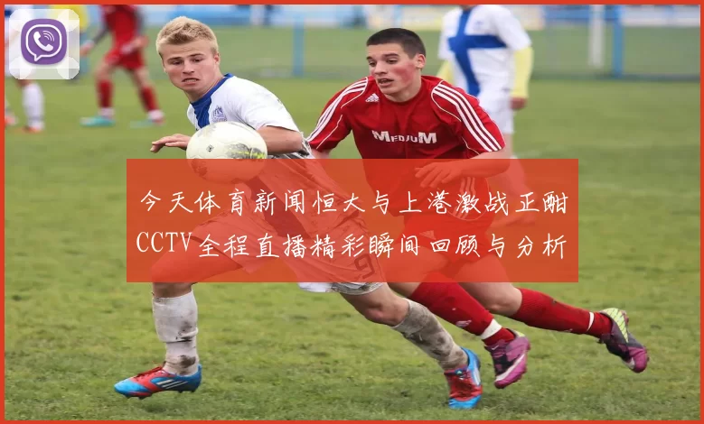 今天体育新闻恒大与上港激战正酣CCTV全程直播精彩瞬间回顾与分析