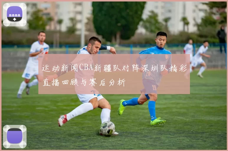 运动新闻CBA新疆队对阵深圳队精彩直播回顾与赛后分析