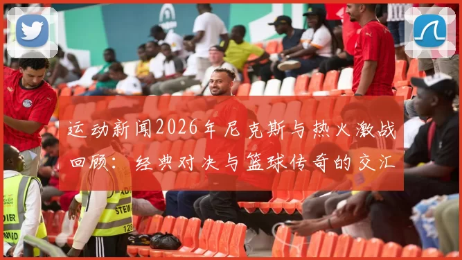 运动新闻2026年尼克斯与热火激战回顾：经典对决与篮球传奇的交汇