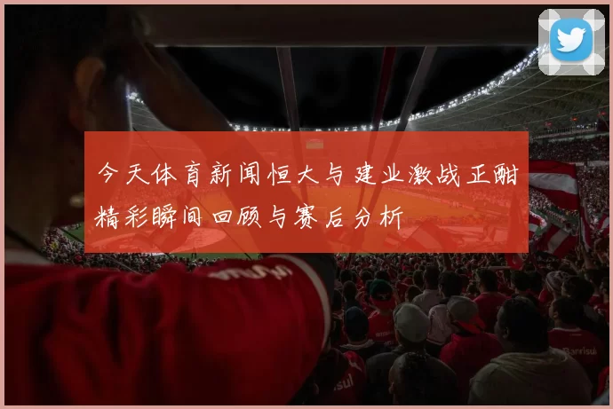 今天体育新闻恒大与建业激战正酣精彩瞬间回顾与赛后分析