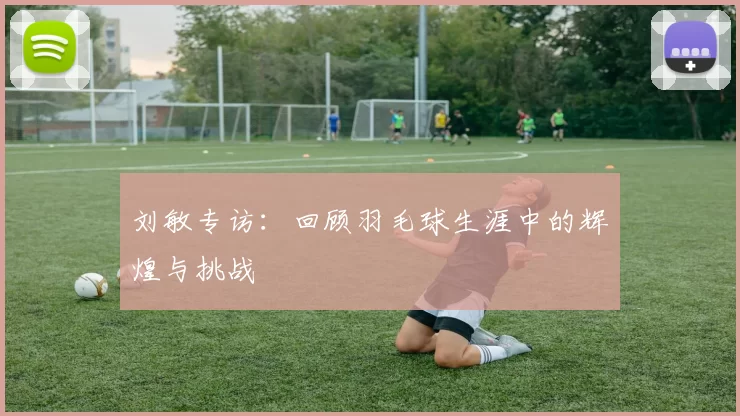 刘敏专访：回顾羽毛球生涯中的辉煌与挑战