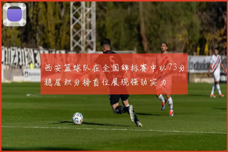 西安篮球队在全国锦标赛中以73分稳居积分榜首位展现强劲实力