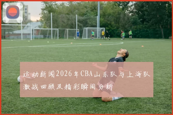 运动新闻2026年CBA山东队与上海队激战回顾及精彩瞬间分析