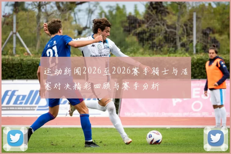 运动新闻2026至2026赛季骑士与活塞对决精彩回顾与赛季分析