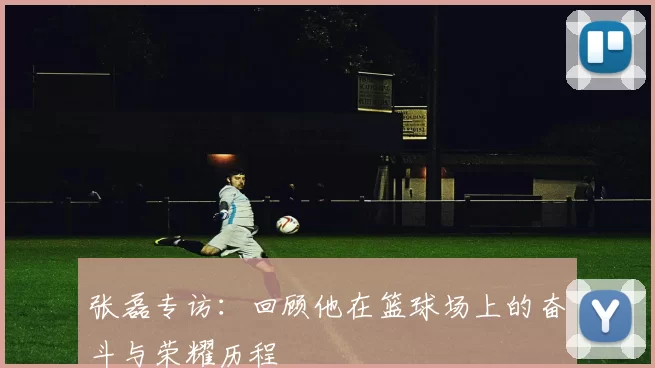 张磊专访：回顾他在篮球场上的奋斗与荣耀历程