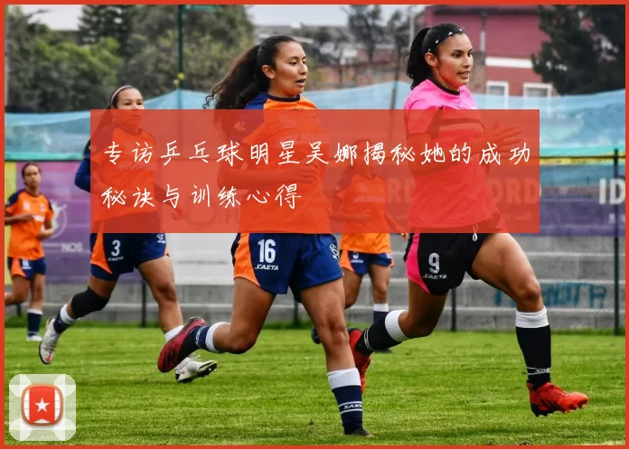 专访乒乓球明星吴娜揭秘她的成功秘诀与训练心得