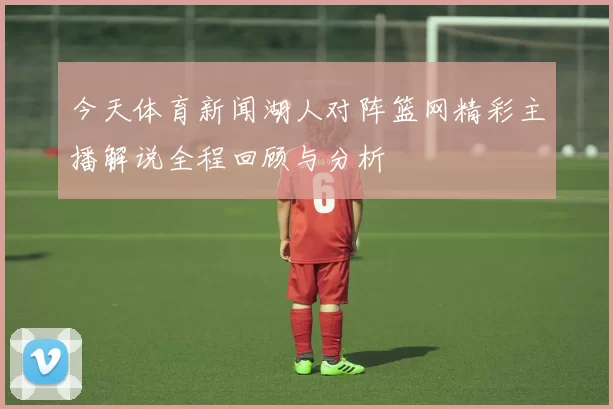 今天体育新闻湖人对阵篮网精彩主播解说全程回顾与分析