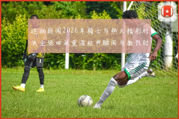 运动新闻2026年骑士与热火精彩对决全场回放重温经典瞬间与激烈时刻